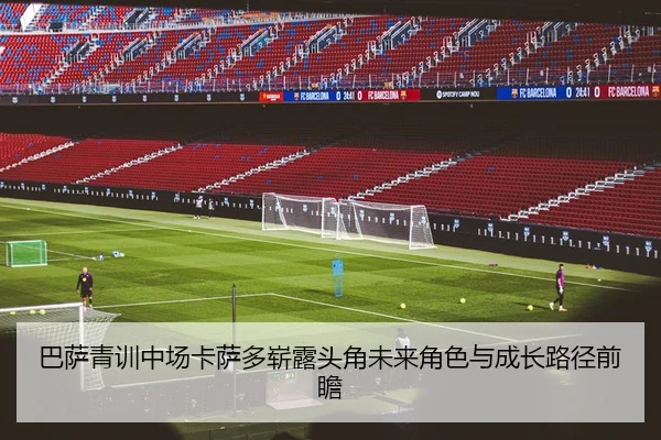 巴萨青训中场卡萨多崭露头角未来角色与成长路径前瞻