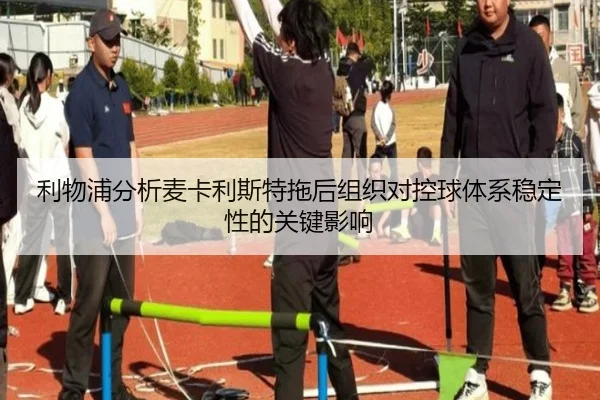 利物浦分析麦卡利斯特拖后组织对控球体系稳定性的关键影响