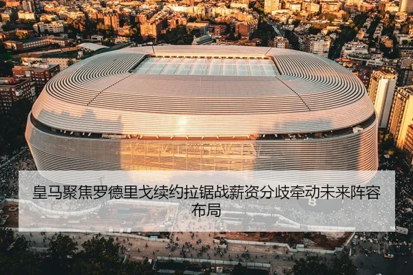 皇马聚焦罗德里戈续约拉锯战薪资分歧牵动未来阵容布局